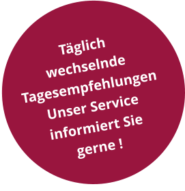 Täglich  wechselnde  Tagesempfehlungen Unser Service informiert Sie gerne !